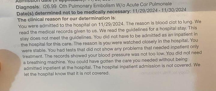 A photo of a piece of paper. The paper says: The clinical reason for our determination is: You were admitted to the hospital on 11/29/2024. The reason is blood clot to lung. We read the medical records given to us. We read the guidelines for a hospital stay. This stay does not meet the guidelines. You did not have to be admitted as an inpatient in the hospital for this care. The reason is you were watched closely in the hospital. You were stable. You had tests that did not show any problems that needed inpatient only treatment. The records showed your blood pressure was not too low. You did not need a breathing machine. You could have gotten the care you needed without being admitted inpatient at the hospital. The hospital inpatient admission is not covered. We let the hospital know that it is not covered. 